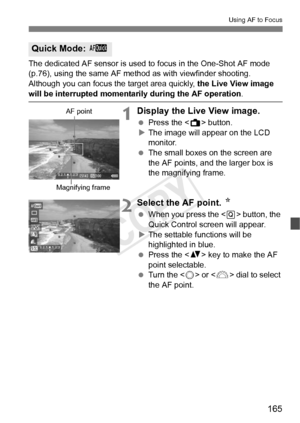 Page 165165
Using AF to Focus
The dedicated AF sensor is used to focus in the One-Shot AF mode 
(p.76), using the same AF me thod as with viewfinder shooting.
Although you can focus the target area quickly,  the Live View image 
will be interrupted momentarily during the AF operation.
1Display the Live View image.
 Press the < A> button.
X The image will appear on the LCD 
monitor.
  The small boxes on the screen are 
the AF points, and the larger box is 
the magnifying frame.
2Select the AF point.  N
 When you...