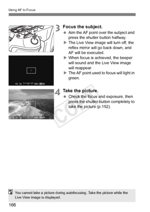 Page 166166
Using AF to Focus
3Focus the subject.
 Aim the AF point over the subject and 
press the shutter button halfway.
X The Live View image will turn off, the 
reflex mirror will go back down, and 
AF will be executed.
X When focus is achieved, the beeper 
will sound and the Live View image 
will reappear.
X The AF point used to focus will light in 
green.
4Take the picture.
  Check the focus and exposure, then 
press the shutter button completely to 
take the picture (p.152).
You cannot take a picture...