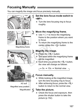 Page 167167
You can magnify the image and focus precisely manually.
1Set the lens focus mode switch to 
.
 Turn the lens focusing ring to focus 
roughly.
2Move the magnifying frame.
 Use < 9> to move the magnifying 
frame to the position where you want 
to focus.
  To return the magnifying frame to the 
center, press the < L> button.
3Magnify the image.
  Press the < u> button.
X The area within the magnifying frame 
will be magnified.
  Each time you press the  button, 
the view will change as follows:
4Focus...