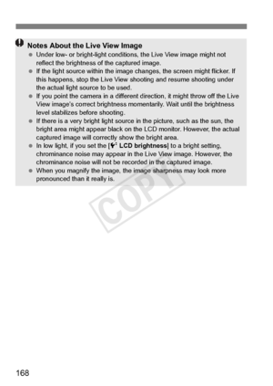 Page 168168
Notes About the Live View Image Under low- or bright-light conditio ns, the Live View image might not 
reflect the brightness  of the captured image.
  If the light source within the image  changes, the screen might flicker. If 
this happens, stop the Live View shooting  and resume shooting under 
the actual light so urce to be used.
  If you point the camera in  a different direction, it might throw off the Live 
View image’s correct brightness mo mentarily. Wait until the brightness 
level...