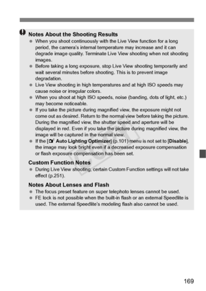 Page 169169
Notes About the Shooting Results When you shoot continuous ly with the Live View function for a long 
period, the camera’s internal temp erature may increase and it can 
degrade image quality. Terminate Live  View shooting when not shooting 
images.
  Before taking a long exposure, stop  Live View shooting temporarily and 
wait several minutes before shoo ting. This is to prevent image 
degradation.
  Live View shooting in high temperatures and at high ISO speeds may 
cause noise or irregular...