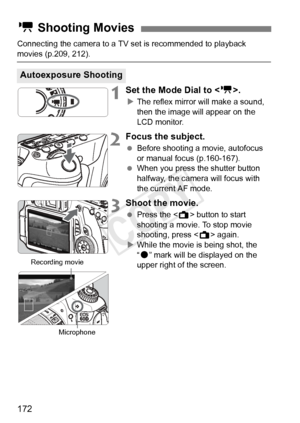 Page 172172
Connecting the camera to a TV set is recommended to playback 
movies (p.209, 212).
1Set the Mode Dial to .
XThe reflex mirror will make a sound, 
then the image will appear on the 
LCD monitor.
2Focus the subject.
  Before shooting a movie, autofocus 
or manual focus (p.160-167).
  When you press the shutter button 
halfway, the camera will focus with 
the current AF mode.
3Shoot the movie.
 Press the < A> button to start 
shooting a movie. To stop movie 
shooting, press < A> again.
X While the movie...