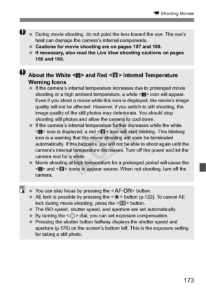 Page 173173
k Shooting Movies
 During movie shooting, do not point  the lens toward the sun. The sun’s 
heat can damage the camera ’s internal components.
  Cautions for movie shooting  are on pages 187 and 188.
  If necessary, also read the Live  View shooting cautions on pages 
168 and 169.
About the White < > and Red < E> Internal Temperature 
Warning Icons
  If the camera’s internal temperatu re increases due to prolonged movie 
shooting or a high ambient temperature, a white < >  icon will appear. 
Even if...