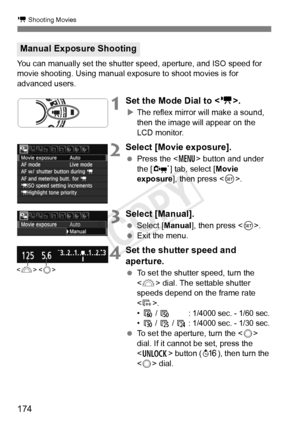 Page 174174
k Shooting Movies
You can manually set the shutter speed, aperture, and ISO speed for 
movie shooting. Using manual exposure to shoot movies is for 
advanced users.
1Set the Mode Dial to < k>.
XThe reflex mirror will make a sound, 
then the image will appear on the 
LCD monitor.
2Select [Movie exposure].
  Press the < M> button and under 
the [n ] tab, select [ Movie 
exposure ], then press < 0>.
3Select [Manual].
  Select [Manual ], then press .
  Exit the menu.
4Set the shutter speed and...