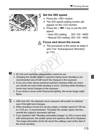 Page 175175
k Shooting Movies
5 Set the ISO speed.
 Press the < i> button.
X The ISO speed setting screen will 
appear on the LCD monitor.
  Press the < U> key to set the ISO 
speed.
• Auto ISO setting : ISO 100 - 6400
• Manual ISO setting: ISO 100 - 6400
6Focus and shoot the movie.
  The procedure is the same as steps 2 
and 3 for “Autoexposure Shooting” 
(p.172).
 AE lock and exposure comp ensation cannot be set.
  Changing the shutter speed or aperture during  movie shooting is not 
recommended since it will...