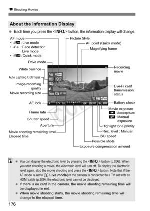 Page 176176
k Shooting Movies
 Each time you press the  button, the information display will change.
About the Information Display
Movie shooting remaining time/
Elapsed time
Recording 
movie
Magnifying frame
AF point (Quick mode)
Movie exposure
L
: AutoexposureK: Manual exposure
ISO speed
Exposure compensation amount
Aperture
Shutter speed
White balance
Image-recording quality
Drive mode
Movie recording size
AE lock
Auto Lighting Optimizer
AF mode
•
d : Live mode
• c : Face detection 
Live mode
• f : Quick...