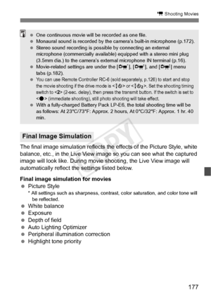 Page 177177
k Shooting Movies
The final image simulation reflects the effects of the Picture Style, white 
balance, etc., in the Live View image  so you can see what the captured 
image will look like. During movie s hooting, the Live View image will 
automatically reflect the settings listed below.
Final image simulation for movies
  Picture Style
* All settings such as sharpness, contra st, color saturation, and color tone will 
be reflected.
  White balance
  Exposure
  Depth of field
  Auto Lighting...