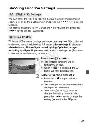 Page 179179
You can press the  or < R> button to display the respective 
setting screen on the LCD monitor, and press the < U> key to set the 
function.
For manual exposure (p .174), press the  button and press the 
< U > key to set the ISO speed.
While the LCD monitor displa ys an image, pressing the  button will 
enable you to set the following: AF mode,  drive mode (still photos), 
white balance , Picture Style, Auto Lighting Optimizer , image-
recording quality (still photos) , and movie-recording size....