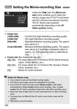 Page 180180
Under the [o] tab, the [ Movie rec. 
size] menu enables you to select the 
movie’s image size [ ****x****] and frame 
rate [ 9] (frames recorded per second).  
The  9 (frame rate) switches 
automatically depending on the [ 6 
Video system ] setting.
 Image size
[1920x1080 ] : Full HD (Full High-Definition) recording quality.
[1280x720 ] : HD (High-Definition) recording quality.
[640x480 ] : Standard-definition record ing quality. The aspect 
ratio will be 4:3.
[Crop 640x480] : Standard-definition...