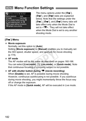 Page 182182
The menu options under the [n], 
[o ], and [Z ] tabs are explained 
below. Note that the settings under the 
[n ], [o ], and [ Z] menu tabs will 
take effect only when the Mode Dial is 
set to < k>. They will not take effect 
when the Mode Dial is set to any another 
shooting mode.
[ n ] Menu
 Movie exposure
Normally, set this option to [ Auto].
Setting [Movie exposure ] to [Manual ] enables you to manually set 
the ISO speed, shutter speed, and aperture for movie shooting 
(p.174).
  AF mode
The AF...