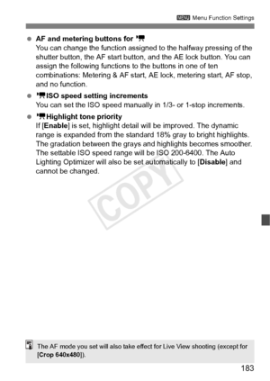 Page 183183
3 Menu Function Settings
 AF and metering buttons for  k
You can change the function assigned  to the halfway pressing of the 
shutter button, the AF start butto n, and the AE lock button. You can 
assign the following functions to  the buttons in one of ten 
combinations: Metering & AF start, AE  lock, metering start, AF stop, 
and no function.
  k ISO speed setting increments
You can set the ISO speed manually in 1/3- or 1-stop increments.
  k Highlight tone priority
If [ Enable ] is set, highlight...