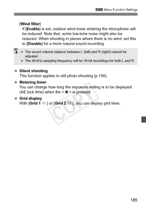 Page 185185
3 Menu Function Settings
[Wind filter ]
If [ Enable ] is set, outdoor wind noise  entering the microphone will 
be reduced. Note that, some low-tone noise might also be 
reduced. When shooting in places where there is no wind, set this 
to [Disable] for a more natural sound recording.
  Silent shooting
This function applies to  still photo shooting (p.159).
  Metering timer
You can change how long the exposure setting is to be displayed 
(AE lock time) when the < A> is pressed.
  Grid display
With...