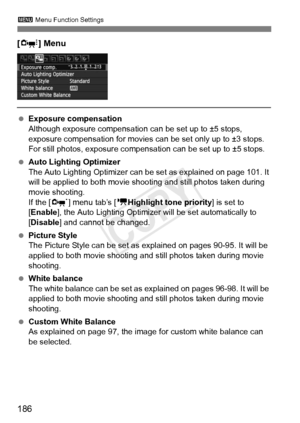 Page 186186
3 Menu Function Settings
[Z ] Menu
 Exposure compensation
Although exposure compensation  can be set up to ±5 stops, 
exposure compensation for movies can be set only up to ±3 stops. 
For still photos, exposure compensati on can be set up to ±5 stops.
  Auto Lighting Optimizer
The Auto Lighting Optimizer can  be set as explained on page 101. It 
will be applied to both movie shoot ing and still photos taken during 
movie shooting.
If the [ n] menu tab’s [ kHighlight tone priority ] is set to 
[Enable...