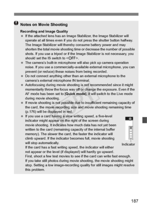 Page 187187
Notes on Movie Shooting
Recording and Image Quality
 If the attached lens has an Image Stabilizer, the Image Stabilizer will 
operate at all times even  if you do not press the shutter button halfway. 
The Image Stabilizer will thereb y consume battery power and may 
shorten the total movie shooting time or  decrease the number of possible 
shots. If you use a tripod or if the Im age Stabilizer is not necessary, you 
should set the IS switch to < 2>.
  The camera’s built-in microphone will  also pick...