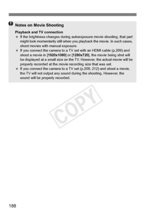 Page 188188
Notes on Movie Shooting
Playback and TV connection
 If the brightness changes  during autoexposure movi e shooting, that part 
might look momentarily still  when you playback the movie. In such cases, 
shoot movies with manual exposure.
  If you connect the  camera to a TV set with an HDMI cable (p.209) and 
shoot a movie in [ 1920x1080] or [1280x720 ], the movie being shot will 
be displayed at a small size on the TV . However, the actual movie will be 
properly recorded at the movi e recording size...