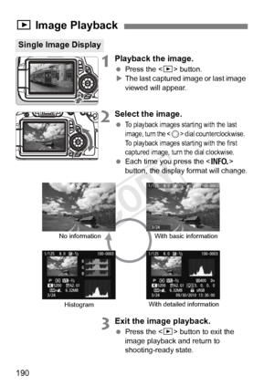 Page 190190
1Playback the image.
 Press the < x> button.
X The last captured image or last image 
viewed will appear.
2Select the image.
 To playback images starting with the last 
image, turn the  dial counterclockwise.  
To playback images starting with the first 
captured image, turn the dial clockwise.
  Each time you press the < B> 
button, the display format will change.
3Exit the image playback.
  Press the < x> button to exit the 
image playback and return to 
shooting-ready state.
x  Image Playback...