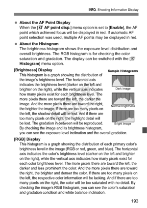 Page 193193
B Shooting Information Display
 About the AF Point DisplayWhen the [4 AF point disp.] menu option is set to [Enable], the AF 
point which achieved focus will be di splayed in red. If automatic AF 
point selection was used, multiple  AF points may be displayed in red.
 About the Histogram
The brightness histogram shows the  exposure level distribution and 
overall brightness. The RGB histogram is for checking the color 
saturation and gradation. The display can be switched with the [ 4 
Histogram ]...