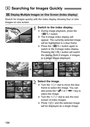 Page 194194
Search for images quickly with the index display showing four or nine images on one screen.
1Switch to the index display.
 During image playback, press the 
 button.
X The 4-image index display will 
appear. The currently-selected image 
will be highlighted in a blue frame.
  Press the < I> button again to 
switch to the 9-image index display. 
Pressing the < u> button will switch 
the display from 9 images, 4 images, 
to a single image displayed.
2Select the image.
  Turn the < 5> dial to move the...