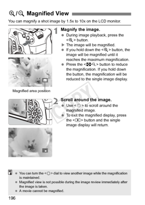 Page 196196
You can magnify a shot image by 1.5x to 10x on the LCD monitor.
1Magnify the image.
 During image playback, press the 
 button.
X The image will be magnified.
  If you hold down the < u> button, the 
image will be magnified until it 
reaches the maximum magnification.
  Press the < I> button to reduce 
the magnification.  If you hold down 
the button, the magnification will be 
reduced to the single image display.
2Scroll around the image.
  Use < 9> to scroll around the 
magnified image.
  To exit...