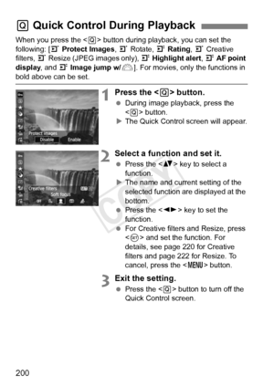 Page 200200
When you press the  button during playback, you can set the 
following: [ 3 Protect Images , 3 Rotate, 4  Rating, 3  Creative 
filters,  3 Resize (JPEG images only),  4 Highlight alert , 4  AF point 
display , and 4 Image jump w/ 6]. For movies, only the functions in 
bold above can be set.
1Press the < Q> button.
  During image playback, press the 
 button.
X The Quick Control screen will appear.
2Select a function and set it.
  Press the < V> key to select a 
function.
X The name and current...