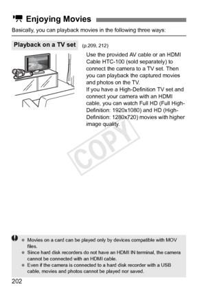 Page 202202
Basically, you can playback movies in the following three ways:
Use the provided AV cable or an HDMI 
Cable HTC-100 (sold separately) to 
connect the camera to a TV set. Then 
you can playback the captured movies 
and photos on the TV.
If you have a High-Definition TV set and 
connect your camera with an HDMI 
cable, you can watch Full HD (Full High-
Definition: 1920x1080) and HD (High-
Definition: 1280x720) movies with higher 
image quality.
k  Enjoying Movies
Playback on a TV set(p.209, 212)...