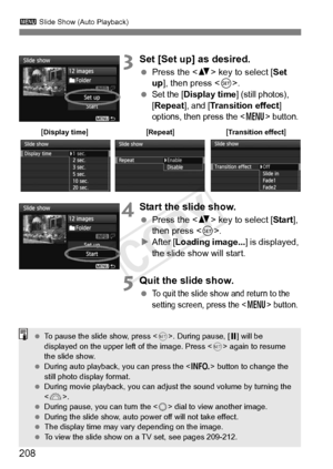 Page 208208
3 Slide Show (Auto Playback)
3Set [Set up] as desired.
 Press the < V> key to select [ Set 
up], then press < 0>.
 
Set the [Display time] (still photos), 
[
Repeat], and [Transition effect] 
options, then press the  button.
4Start the slide show.
  Press the < V> key to select [ Start], 
then press < 0>.
X After [ Loading image... ] is displayed, 
the slide show will start.
5Quit the slide show.
 To quit the slide show  and return to the 
setting screen, press the  button.
[Display...