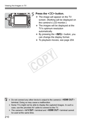 Page 210210
Viewing the Images on TV
5Press the  button.
XThe image will appear on the TV 
screen. (Nothing will be displayed on 
the camera’s LCD monitor.)
  The images will be displayed at the 
TV’s optimum resolution 
automatically.
  By pressing the < B> button, you 
can change the display format.
  To playback movies, see page 204.
 Do not connect any ot her device’s output to the camera’s  
terminal. Doing so ma y cause a malfunction.
  Some TVs might not be able to disp lay the captured images. In such a...