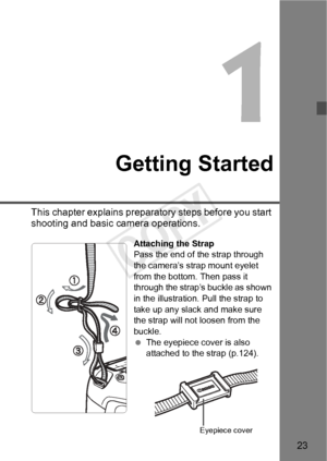 Page 2323
Getting Started
This chapter explains preparatory steps before you start 
shooting and basic camera operations.
Attaching the Strap
Pass the end of the strap through 
the camera’s strap mount eyelet 
from the bottom. Then pass it 
through the strap’s buckle as shown 
in the illustration. Pull the strap to 
take up any slack and make sure 
the strap will not loosen from the 
buckle.
 The eyepiece cover is also 
attached to the strap (p.124).
Eyepiece cover
COPY  