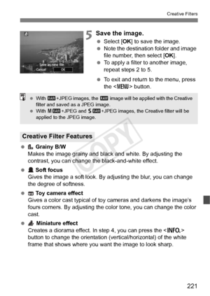 Page 221221
Creative Filters
5Save the image.
 Select [OK ] to save the image.
  Note the destination folder and image 
file number, then select [ OK].
  To apply a filter to another image, 
repeat steps 2 to 5.
  To exit and return to the menu, press 
the < M > button.
  Grainy B/W
Makes the image grainy and black and white. By adjusting the 
contrast, you can change t he black-and-white effect.
  Soft focus
Gives the image a soft look. By adjusting the blur, you can change 
the degree of softness.
  Toy camera...