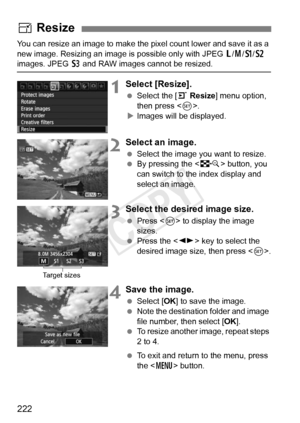 Page 222222
You can resize an image to make the pixel count lower and save it as a 
new image. Resizing an image is  possible only with JPEG 3/4 /a /b  
images. JPEG  c and RAW images cannot be resized.
1Select [Resize].
  Select the [ 3 Resize ] menu option, 
then press < 0>.
X Images will be displayed.
2Select an image.
  Select the image you want to resize.
  By pressing the < I> button, you 
can switch to the  index display and 
select an image.
3Select the desired image size.
  Press < 0> to display the...