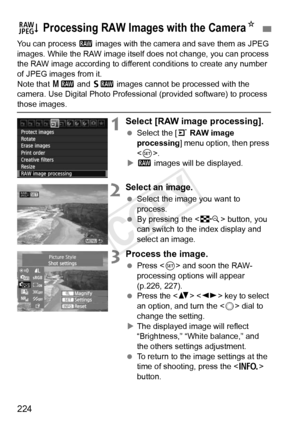 Page 224224
You can process 1 images with the camera and save them as JPEG 
images. While the RAW image itself  does not change, you can process 
the RAW image according to different  conditions to create any number 
of JPEG images from it.
Note that  41 and 61  images cannot be processed with the 
camera. Use Digital Photo Professional (provided software) to process 
those images.
1Select [RAW image processing].
  Select the [ 3 RAW image 
processing] menu option, then press 
< 0 >.
X 1  images will be...