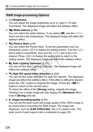 Page 226226
R Processing RAW Images with the CameraN
   Brightness
You can adjust the image brightness up to ±1 stop in 1/3-stop 
increments. The displayed image will  reflect the setting’s effect.
   White balance  (p.96)
You can select the white balance. If you select [ P], use the < 6> 
dial to set the color temperature.  The displayed image will reflect the 
setting’s effect.
   Picture Style  (p.90)
You can select the Picture Style. To set the parameters such as 
Sharpness, press < 0> to display the setting...