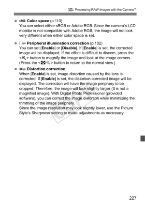 Page 227227
R Processing RAW Images with the Camera N
  Color space  (p.110)
You can select either sRGB or A dobe RGB. Since the camera’s LCD 
monitor is not compatible with Adobe RGB, the image will not look 
very different when either color space is set.
   Peripheral illumination correction  (p.102)
You can set [ Enable] or [Disable]. If [ Enable] is set, the corrected 
image will be displayed. If the effect is  difficult to discern, press the 
< u > button to magnify the image and  look at the image corners....