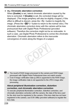 Page 228228
R Processing RAW Images with the CameraN
   Chromatic aberration correction
When [Enable ] is set, lateral chromatic aberration caused by the 
lens is corrected. If [ Enable] is set, the corrected image will be 
displayed. (The image periphery will  also be slightly cropped.) If the 
effect is difficult to discern, press the  button to magnify the 
image. (Press the  button to return to the normal view.) The 
chromatic aberration correction done  with the camera will be less 
pronounced than with...