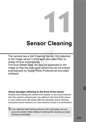 Page 229229
Sensor Cleaning
The camera has a Self Cleaning Sensor Unit attached 
to the image sensor’s front  layer (low-pass filter) to 
shake off dust automatically.
The Dust Delete Data can  also be appended to the 
image so that the dust spot s remaining can be erased 
automatically by Digital Photo Professional (provided 
software).
About smudges adhering to the front of the sensorBesides dust entering th e camera from outside, in rare cases lubricant 
from the camera’s internal parts may  adhere to the...