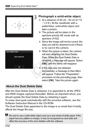 Page 232232
3 Appending Dust Delete Data N
3Photograph a solid-white object.
 At a distance of 20 cm - 30 cm (0.7 ft. 
- 1.0 ft.), fill the viewfinder with a 
patternless, solid-white object and 
take a picture.
X The picture will be taken in the 
aperture-priority AE mode with an 
aperture of f/22.
  Since the image will  not be saved, the 
data can still be obta ined even if there 
is no card in the camera.
X
When the picture is taken, the camera 
will start obtaining the Dust Delete 
Data. When the Dust...