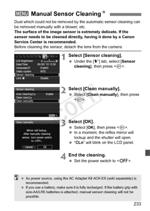 Page 233233
Dust which could not be removed by the automatic sensor cleaning can 
be removed manually with a blower, etc.
The surface of the image sensor is extremely delicate. If the 
sensor needs to be cleaned directly, having it done by a Canon 
Service Center is recommended.
Before cleaning the sensor, det ach the lens from the camera.
1Select [Sensor cleaning].
 Under the [ 6] tab, select [Sensor 
cleaning ], then press < 0>.
2Select [Clean manually].
  Select [Clean manually], then press 
.
3Select [OK]....