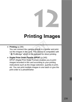 Page 235235
Printing Images
 Printing (p.236)
You can connect the camera directly to a printer and print 
out the images in the card. The camera is compatible with 
“w PictBridge” which is the standard for direct printing.
  Digital Print Order Format (DPOF) (p.245)
DPOF (Digital Print Order Fo rmat) enables you to print 
images recorded in the card according to your printing 
instructions such as the image  selection, quantity to print, 
etc. You can print multiple images in one batch or give the 
print order...