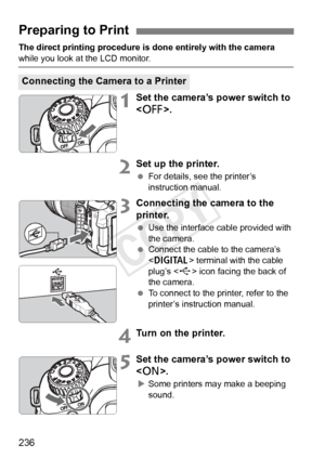 Page 236236
The direct printing procedure is done entirely with the camera 
while you look at the LCD monitor.
1Set the camera’s power switch to 
.
2Set up the printer.
 For details, see the printer’s 
instruction manual.
3Connecting the camera to the 
printer.
 Use the interface cable provided with 
the camera.
  Connect the cable to the camera’s 
 terminal with the cable 
plug’s < D> icon facing the back of 
the camera.
  To connect to the printer, refer to the 
printer’s instruction manual.
4Turn on the...