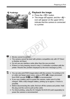 Page 237237
Preparing to Print
6Playback the image.
 Press the  button.
X The image will appear, and the < w> 
icon will appear on the upper left to 
indicate that the camera is connected 
to a printer.
wPictBridge
  Movies cannot be printed.
  The camera cannot be used  with printers compatible only with CP Direct 
or Bubble Jet Direct.
  Do not use any interface cable other than the  one provided.
  If there is a long beeping sound in st ep 5, it indicates a problem with the 
printer. Resolve the problem...