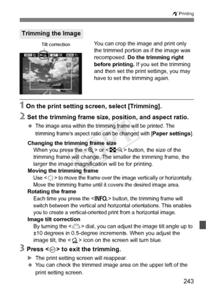 Page 243243
wPrinting
You can crop the image and print only 
the trimmed portion as if the image was 
recomposed.  Do the trimming right 
before printing. If you set the trimming 
and then set the print settings, you may 
have to set the trimming again.
1 On the print setting screen, select [Trimming].
2 Set the trimming frame size, position, and aspect ratio.
 The image area within the tri mming frame will be printed. The 
trimming frame’s aspect ra tio can be changed with [
Paper settings].
Changing the...