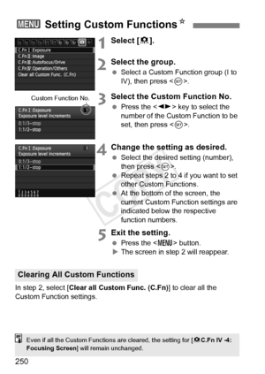 Page 250250
1Select [8].
2Select the group.
  Select a Custom Function group (I to 
IV), then press < 0>.
3Select the Custom Function No.
  Press the < U> key to select the 
number of the Custom Function to be 
set, then press < 0>.
4Change the setting as desired.
  Select the desired setting (number), 
then press < 0>.
  Repeat steps 2 to 4 if you want to set 
other Custom Functions.
  At the bottom of the screen, the 
current Custom Function settings are 
indicated below the respective 
function numbers.
5Exit...