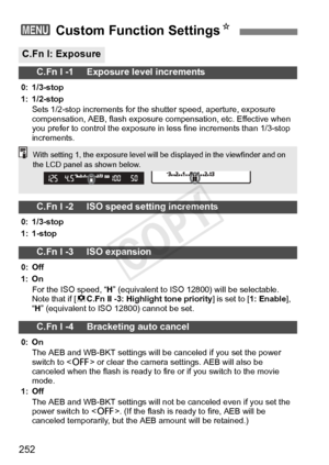 Page 252252
3 Custom Function Settings N
C.Fn I: Exposure
C.Fn I -1     Exposure level increments
0: 1/3-stop
1: 1/2-stop
Sets 1/2-stop increments for the  shutter speed, aperture, exposure 
compensation, AEB, flash exposure  compensation, etc. Effective when 
you prefer to control the exposure in  less fine increments than 1/3-stop 
increments.
C.Fn I -2     ISO speed setting increments
0: 1/3-stop
1: 1-stop
C.Fn I -3     ISO expansion
0: Off
1: On
For the ISO speed, “ H” (equivalent to ISO 12800 ) will be...