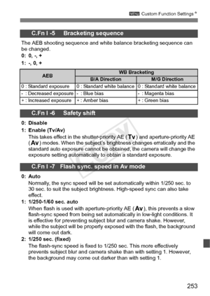 Page 253253
3 Custom Function Settings N
C.Fn I -5     Bracketing sequence
The AEB shooting sequence and white bal ance bracketing sequence can 
be changed.
0: 0, -, +
1: -, 0, +
C.Fn I -6     Safety shift
0: Disable
1: Enable (Tv/Av)
This takes effect in the shutter-priority AE ( s) and aperture-priority AE 
( f ) modes. When the subject’s bright ness changes erratically and the 
standard auto exposure cannot be obtai ned, the camera will change the 
exposure setting automatically to obtain a standard...