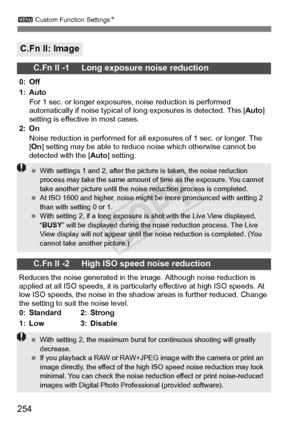 Page 254254
3 Custom Function Settings N
C.Fn II: Image
C.Fn II -1     Long exposure noise reduction
0: Off
1: Auto
For 1 sec. or longer exposure s, noise reduction is performed 
automatically if noise typical of long exposures is detected. This [ Auto] 
setting is effective in most cases.
2: On Noise reduction is performed for all ex posures of 1 sec. or longer. The 
[ On ] setting may be able to reduce  noise which otherwise cannot be 
detected with the [ Auto] setting.
C.Fn II -2     High ISO speed noise...