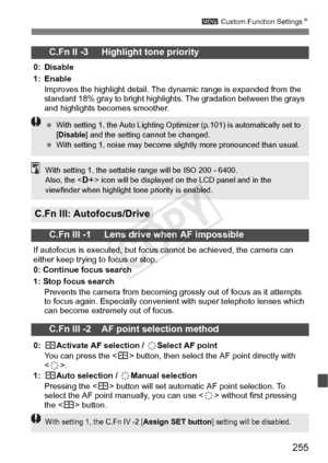 Page 255255
3 Custom Function Settings N
C.Fn II -3     Highlight tone priority
0: Disable
1: Enable
Improves the highlight  detail. The dynamic range is expanded from the 
standard 18% gray to br ight highlights. The gradation between the grays 
and highlights becomes smoother.
C.Fn III: Autofocus/Drive
C.Fn III -1     Lens drive when AF impossible
If autofocus is executed, but focus  cannot be achieved, the camera can 
either keep trying to focus or stop.
0: Continue focus search
1: Stop focus search
Prevents...