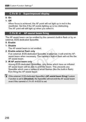 Page 256256
3 Custom Function Settings N
C.Fn III -3    Superimposed display
0: On
1: Off
When focus is achieved, the AF point  will not light up in red in the 
viewfinder. Set this if the AF poi nts lighting up is too distracting.
The AF point will still li ght up when you select it.
C.Fn III -4     AF-assist beam firing
The AF-assist beam can be emitted by t he camera’s built-in flash or by an 
external, EOS-dedicated Speedlite.
0: Enable
1: Disable
The AF-assist beam is not emitted.
2: Enable external flash...