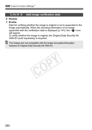 Page 260260
3 Custom Function Settings N
C.Fn IV -5     Add image verification data
0: Disable
1: Enable
Data for verifying whether the image is  original or not is appended to the 
image automatically. When the  shooting information of an image 
appended with the verification data  is displayed (p.191), the  icon 
will appear.
To verify whether the image is original, the Original Data Security Kit 
OSK-E3 (sold separately) is required.
The images are not compatible with  the image encryption/decryption...