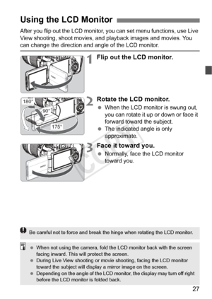 Page 2727
After you flip out the LCD monitor, you can set menu functions, use Live 
View shooting, shoot movies, and  playback images and movies. You 
can change the direction and angle of the LCD monitor.
1Flip out the LCD monitor.
2Rotate the LCD monitor.
 When the LCD monitor is swung out, 
you can rotate it up or down or face it 
forward toward the subject.
  The indicated angle is only 
approximate.
3Face it toward you.
 Normally, face the LCD monitor 
toward you.
Using the LCD Monitor
180°
175°
90°
Be...