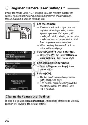 Page 262262
Under the Mode Dial’s  position, you can register most of the 
current camera settings including your preferred shooting mode, 
menus, Custom Function settings, etc.
1Set the camera.
  First set the functions you want to 
register: Shooting mode, shutter 
speed, aperture, ISO speed, AF 
mode, AF point, metering mode, drive 
mode, exposure compensation, and 
flash exposure compensation.
  When setting the menu functions, 
refer to the next page.
2Select [Camera user settings].
 Under the [ 7] tab,...